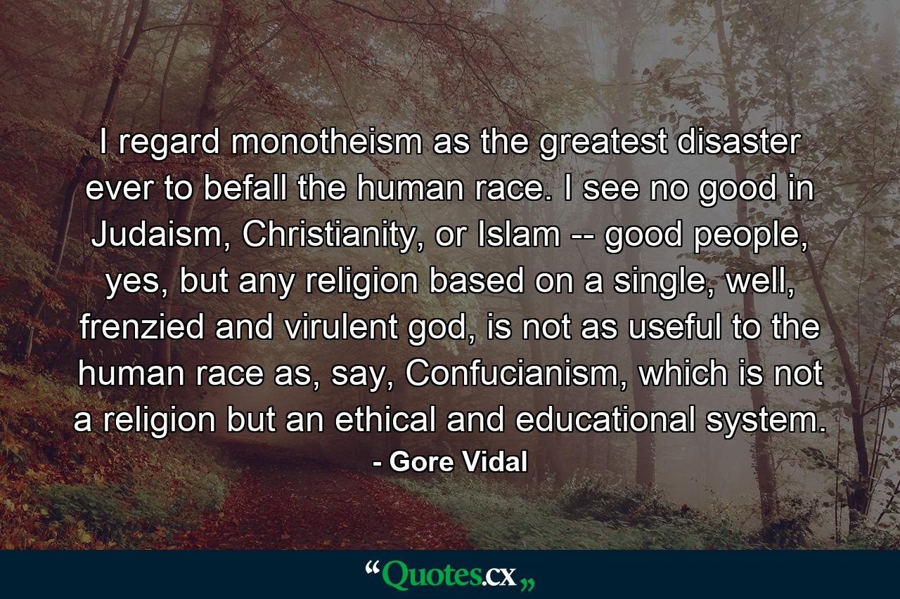 I regard monotheism as the greatest disaster ever to befall the human race. I see no good in Judaism, Christianity, or Islam -- good people, yes, but any religion based on a single, well, frenzied and virulent god, is not as useful to the human race as, say, Confucianism, which is not a religion but an ethical and educational system. - Quote by Gore Vidal