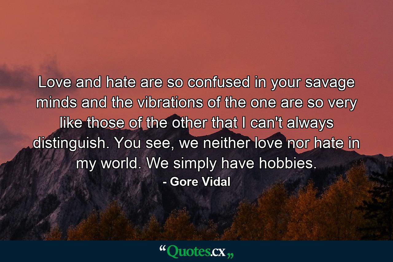 Love and hate are so confused in your savage minds and the vibrations of the one are so very like those of the other that I can't always distinguish. You see, we neither love nor hate in my world. We simply have hobbies. - Quote by Gore Vidal