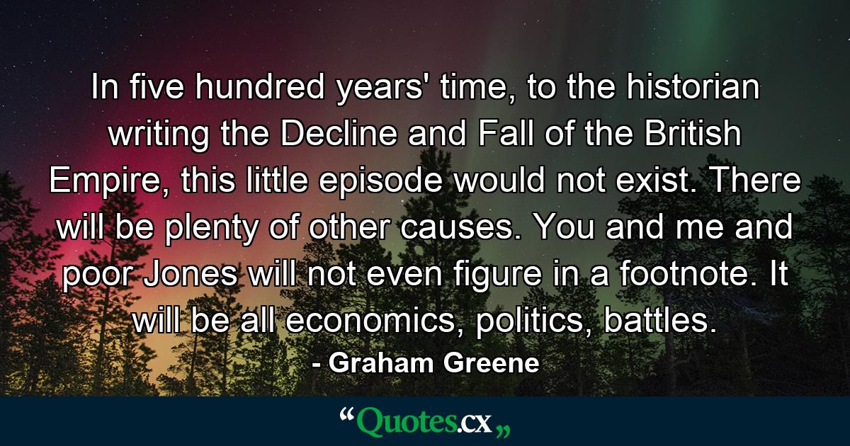 In five hundred years' time, to the historian writing the Decline and Fall of the British Empire, this little episode would not exist. There will be plenty of other causes. You and me and poor Jones will not even figure in a footnote. It will be all economics, politics, battles. - Quote by Graham Greene