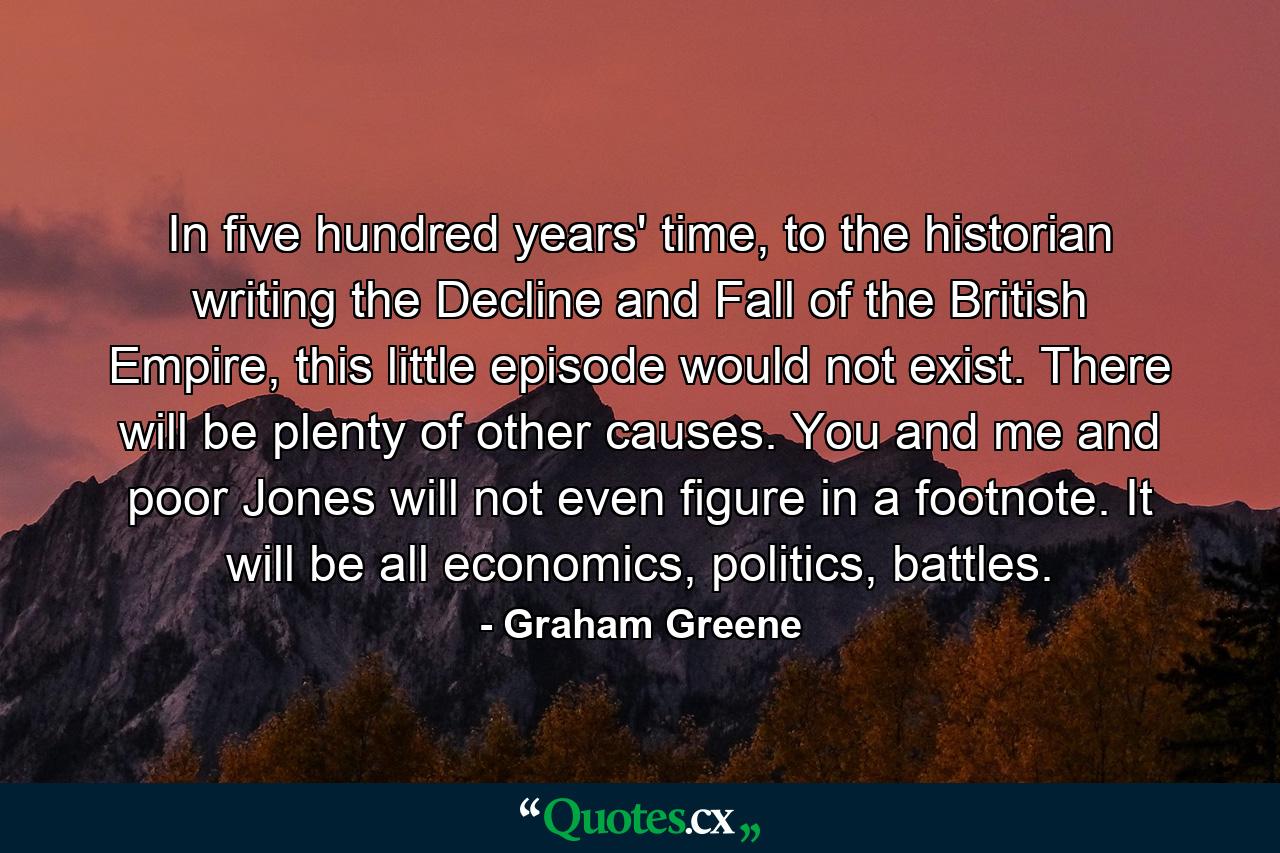 In five hundred years' time, to the historian writing the Decline and Fall of the British Empire, this little episode would not exist. There will be plenty of other causes. You and me and poor Jones will not even figure in a footnote. It will be all economics, politics, battles. - Quote by Graham Greene