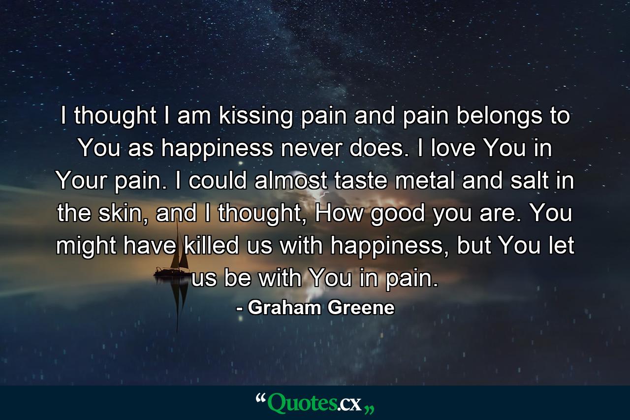 I thought I am kissing pain and pain belongs to You as happiness never does. I love You in Your pain. I could almost taste metal and salt in the skin, and I thought, How good you are. You might have killed us with happiness, but You let us be with You in pain. - Quote by Graham Greene