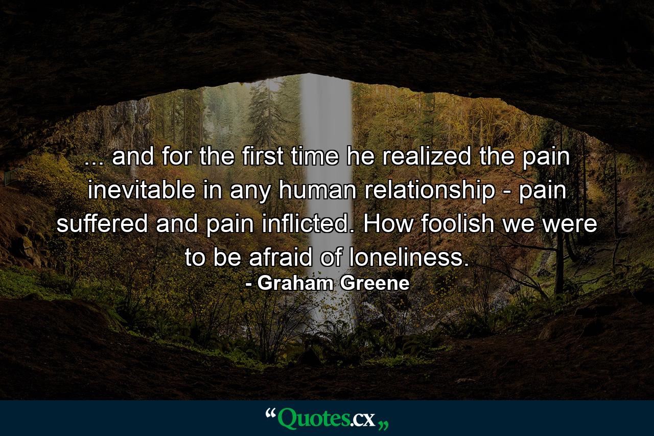 ... and for the first time he realized the pain inevitable in any human relationship - pain suffered and pain inflicted. How foolish we were to be afraid of loneliness. - Quote by Graham Greene