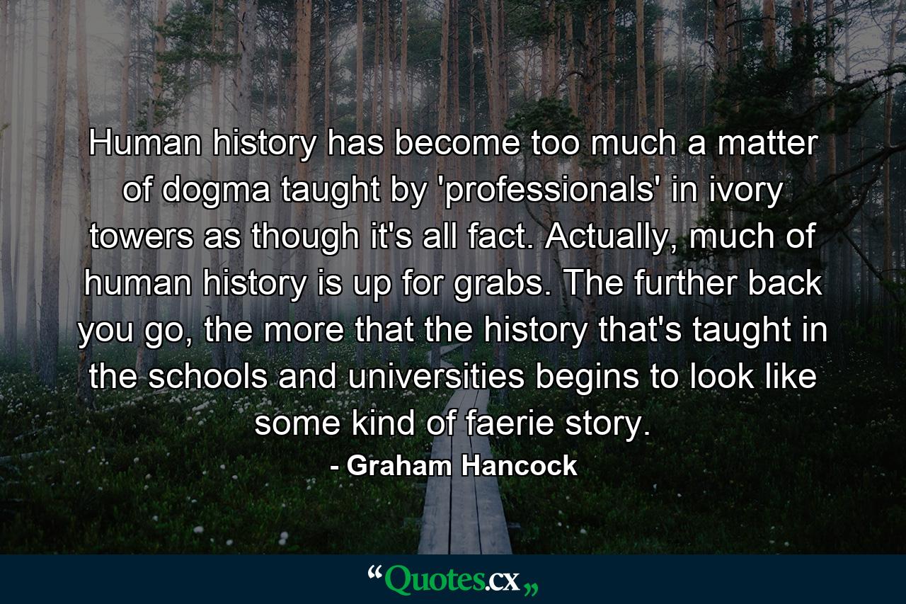 Human history has become too much a matter of dogma taught by 'professionals' in ivory towers as though it's all fact. Actually, much of human history is up for grabs. The further back you go, the more that the history that's taught in the schools and universities begins to look like some kind of faerie story. - Quote by Graham Hancock