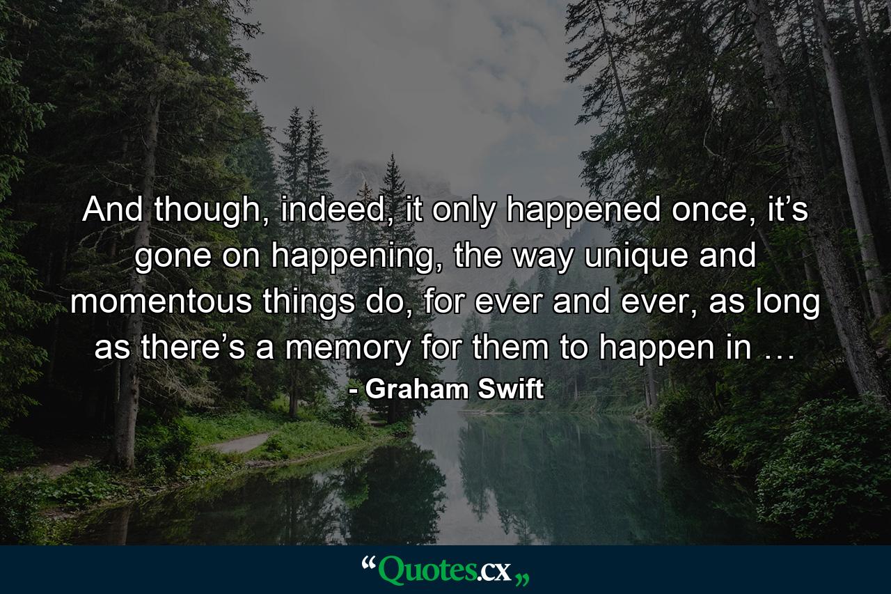 And though, indeed, it only happened once, it’s gone on happening, the way unique and momentous things do, for ever and ever, as long as there’s a memory for them to happen in … - Quote by Graham Swift