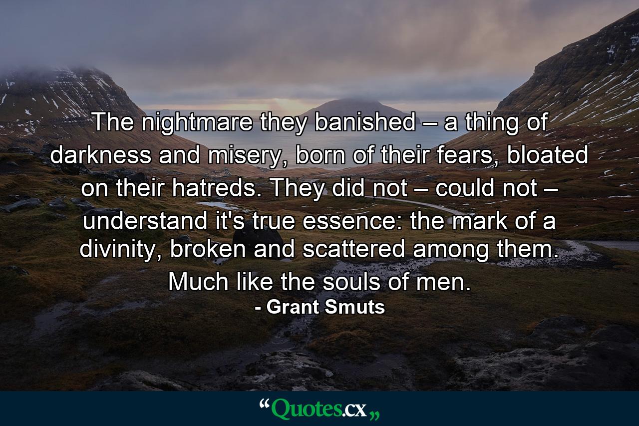 The nightmare they banished – a thing of darkness and misery, born of their fears, bloated on their hatreds. They did not – could not – understand it's true essence: the mark of a divinity, broken and scattered among them. Much like the souls of men. - Quote by Grant Smuts