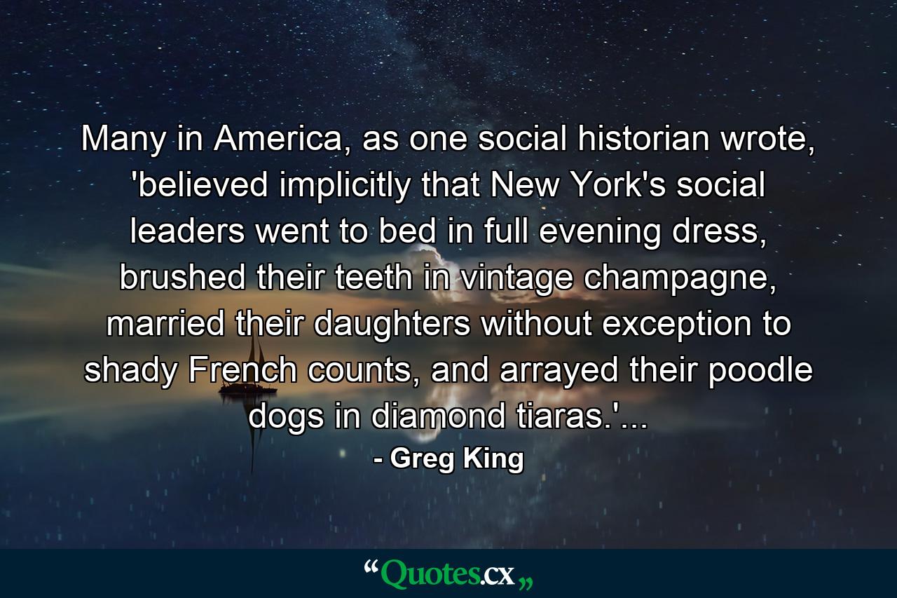 Many in America, as one social historian wrote, 'believed implicitly that New York's social leaders went to bed in full evening dress, brushed their teeth in vintage champagne, married their daughters without exception to shady French counts, and arrayed their poodle dogs in diamond tiaras.'... - Quote by Greg King