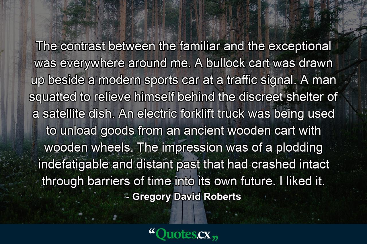 The contrast between the familiar and the exceptional was everywhere around me. A bullock cart was drawn up beside a modern sports car at a traffic signal. A man squatted to relieve himself behind the discreet shelter of a satellite dish. An electric forklift truck was being used to unload goods from an ancient wooden cart with wooden wheels. The impression was of a plodding indefatigable and distant past that had crashed intact through barriers of time into its own future. I liked it. - Quote by Gregory David Roberts