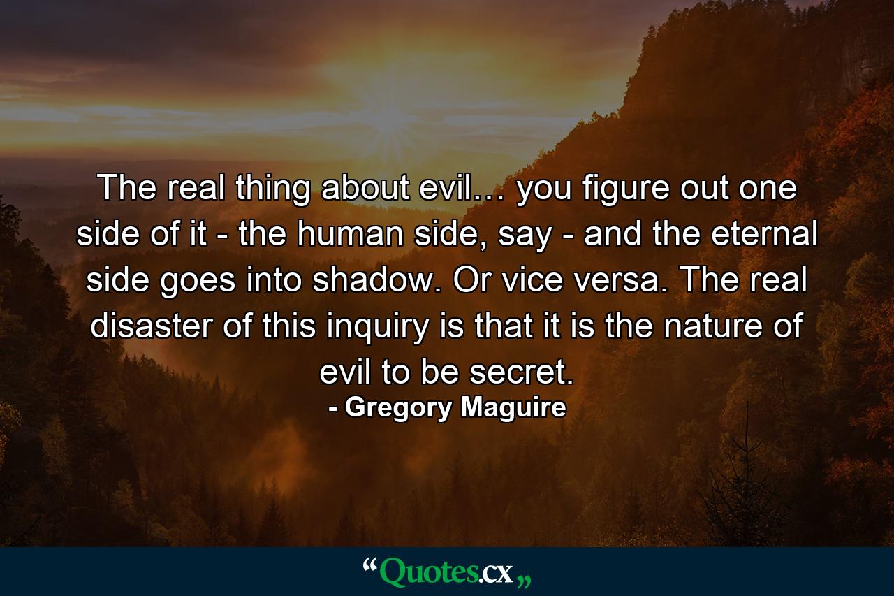 The real thing about evil… you figure out one side of it - the human side, say - and the eternal side goes into shadow. Or vice versa. The real disaster of this inquiry is that it is the nature of evil to be secret. - Quote by Gregory Maguire