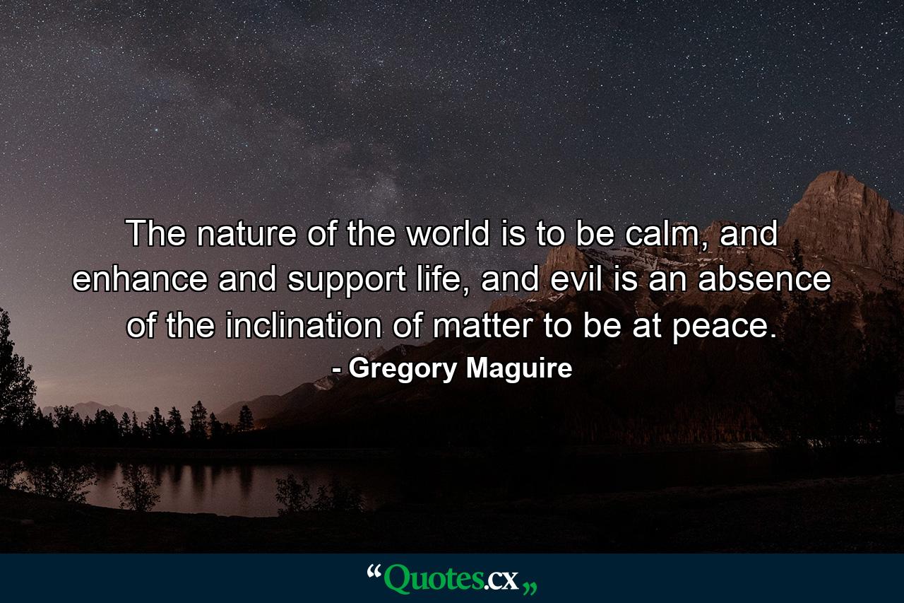 The nature of the world is to be calm, and enhance and support life, and evil is an absence of the inclination of matter to be at peace. - Quote by Gregory Maguire