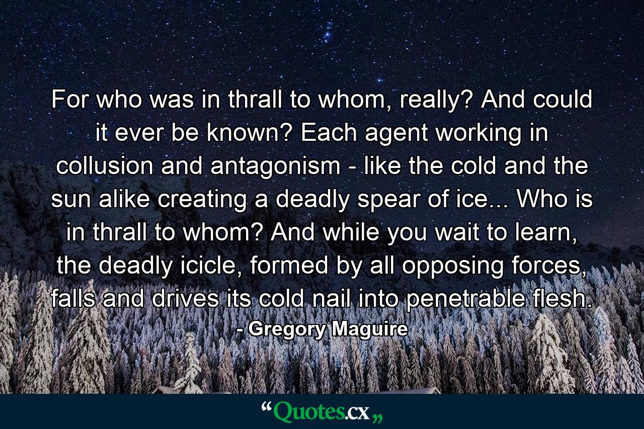 For who was in thrall to whom, really? And could it ever be known? Each agent working in collusion and antagonism - like the cold and the sun alike creating a deadly spear of ice... Who is in thrall to whom? And while you wait to learn, the deadly icicle, formed by all opposing forces, falls and drives its cold nail into penetrable flesh. - Quote by Gregory Maguire