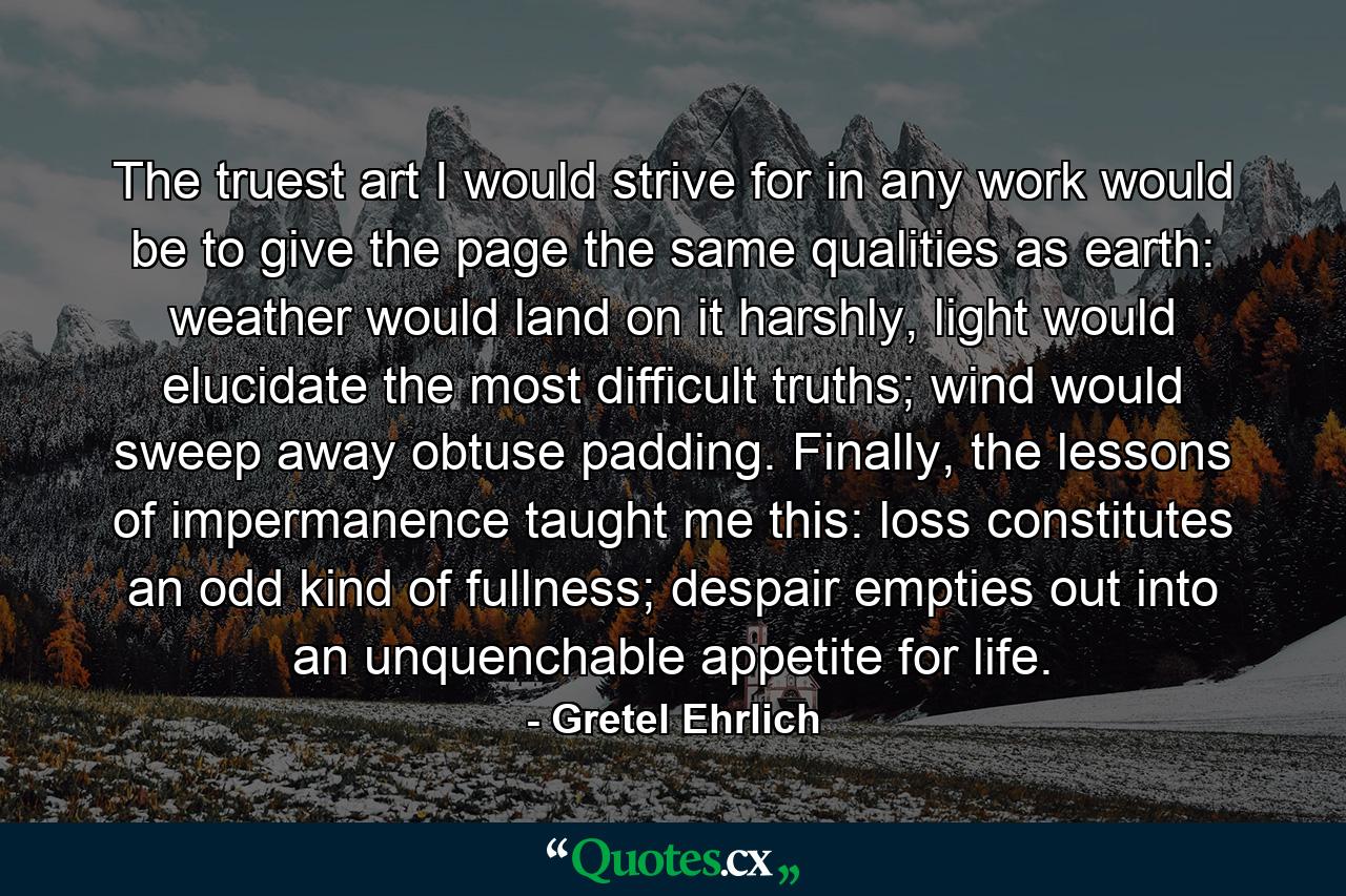 The truest art I would strive for in any work would be to give the page the same qualities as earth: weather would land on it harshly, light would elucidate the most difficult truths; wind would sweep away obtuse padding. Finally, the lessons of impermanence taught me this: loss constitutes an odd kind of fullness; despair empties out into an unquenchable appetite for life. - Quote by Gretel Ehrlich