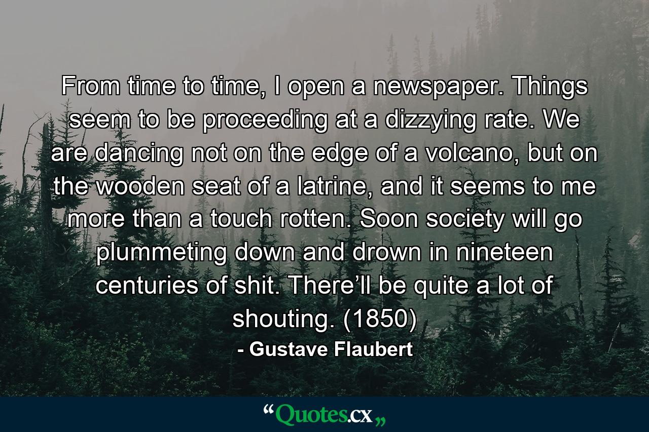 From time to time, I open a newspaper. Things seem to be proceeding at a dizzying rate. We are dancing not on the edge of a volcano, but on the wooden seat of a latrine, and it seems to me more than a touch rotten. Soon society will go plummeting down and drown in nineteen centuries of shit. There’ll be quite a lot of shouting. (1850) - Quote by Gustave Flaubert