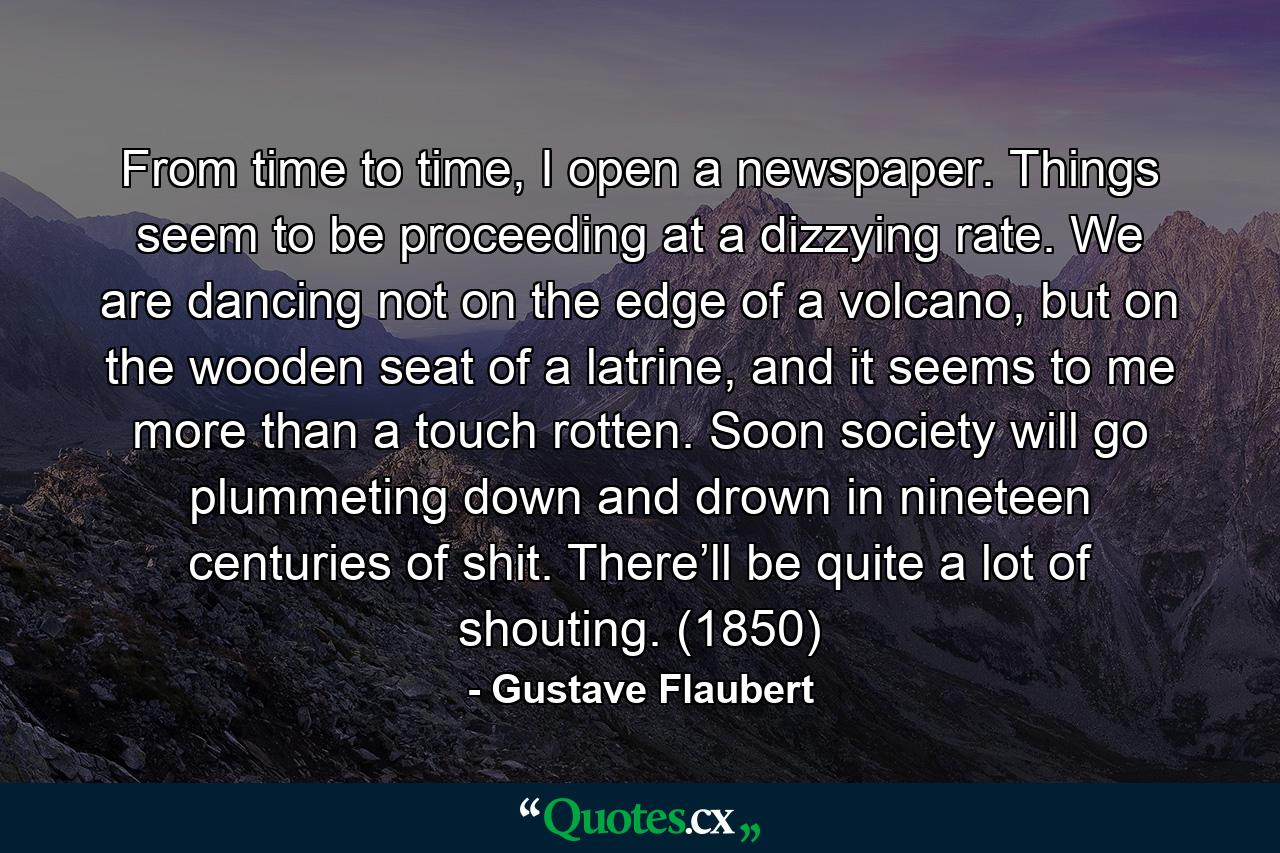 From time to time, I open a newspaper. Things seem to be proceeding at a dizzying rate. We are dancing not on the edge of a volcano, but on the wooden seat of a latrine, and it seems to me more than a touch rotten. Soon society will go plummeting down and drown in nineteen centuries of shit. There’ll be quite a lot of shouting. (1850) - Quote by Gustave Flaubert