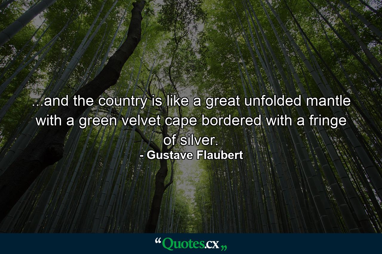 ...and the country is like a great unfolded mantle with a green velvet cape bordered with a fringe of silver. - Quote by Gustave Flaubert