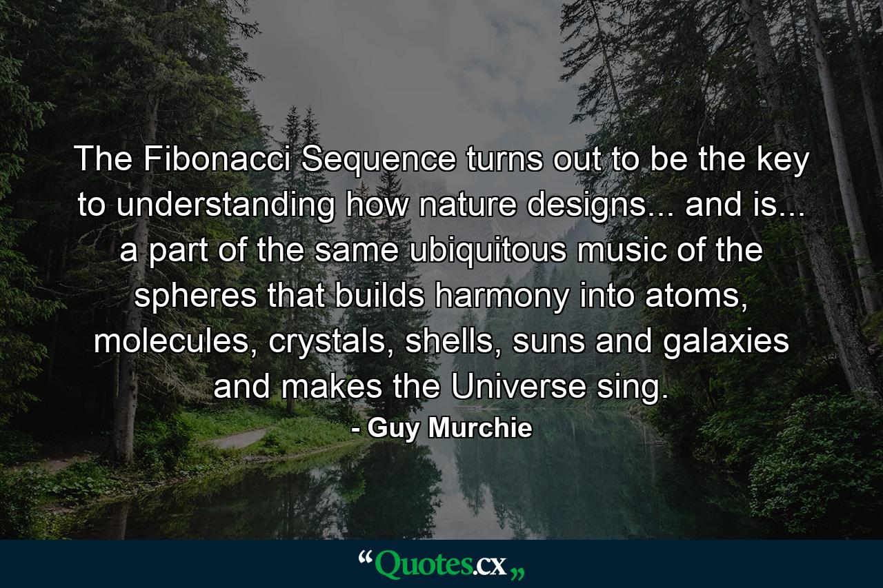 The Fibonacci Sequence turns out to be the key to understanding how nature designs... and is... a part of the same ubiquitous music of the spheres that builds harmony into atoms, molecules, crystals, shells, suns and galaxies and makes the Universe sing. - Quote by Guy Murchie