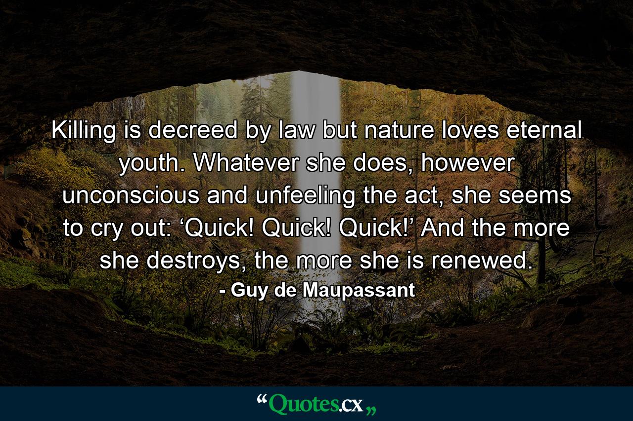 Killing is decreed by law but nature loves eternal youth. Whatever she does, however unconscious and unfeeling the act, she seems to cry out: ‘Quick! Quick! Quick!’ And the more she destroys, the more she is renewed. - Quote by Guy de Maupassant