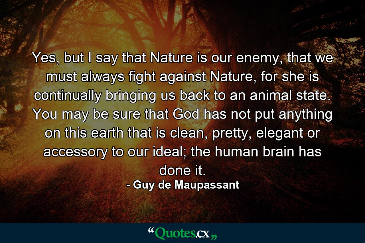 Yes, but I say that Nature is our enemy, that we must always fight against Nature, for she is continually bringing us back to an animal state. You may be sure that God has not put anything on this earth that is clean, pretty, elegant or accessory to our ideal; the human brain has done it. - Quote by Guy de Maupassant