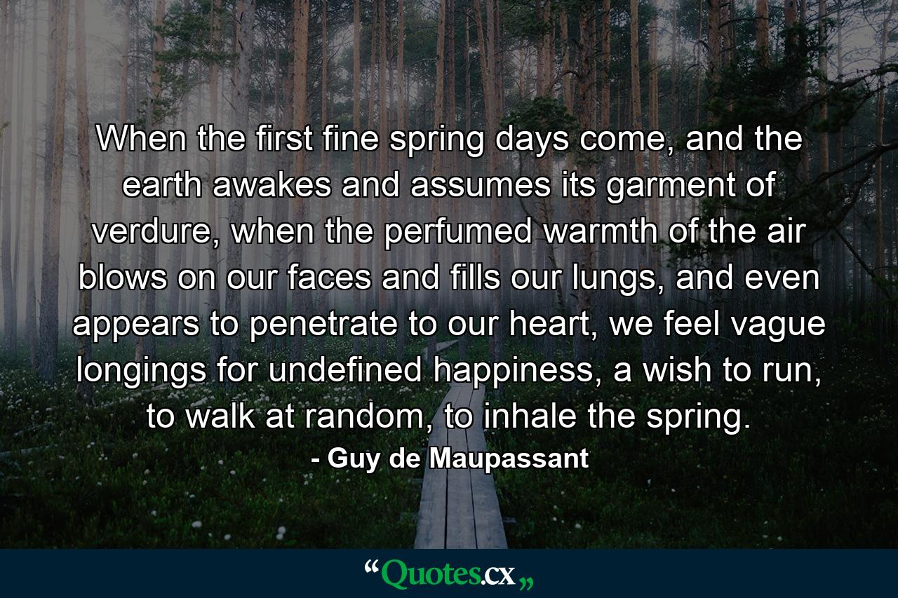 When the first fine spring days come, and the earth awakes and assumes its garment of verdure, when the perfumed warmth of the air blows on our faces and fills our lungs, and even appears to penetrate to our heart, we feel vague longings for undefined happiness, a wish to run, to walk at random, to inhale the spring. - Quote by Guy de Maupassant