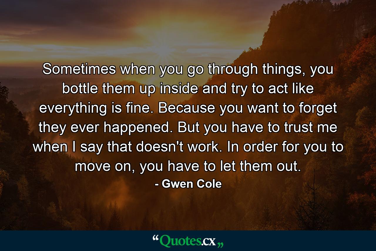 Sometimes when you go through things, you bottle them up inside and try to act like everything is fine. Because you want to forget they ever happened. But you have to trust me when I say that doesn't work. In order for you to move on, you have to let them out. - Quote by Gwen Cole