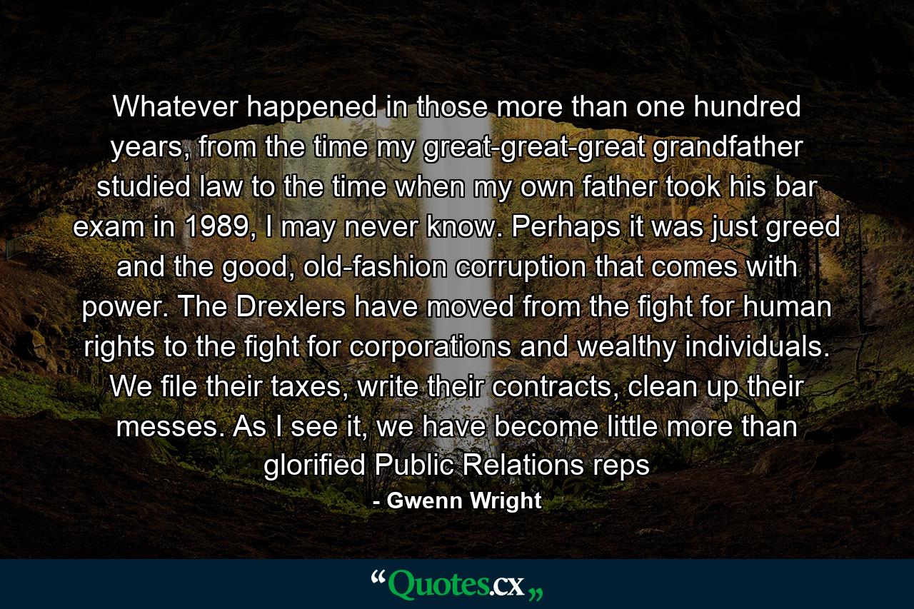 Whatever happened in those more than one hundred years, from the time my great-great-great grandfather studied law to the time when my own father took his bar exam in 1989, I may never know. Perhaps it was just greed and the good, old-fashion corruption that comes with power. The Drexlers have moved from the fight for human rights to the fight for corporations and wealthy individuals. We file their taxes, write their contracts, clean up their messes. As I see it, we have become little more than glorified Public Relations reps - Quote by Gwenn Wright