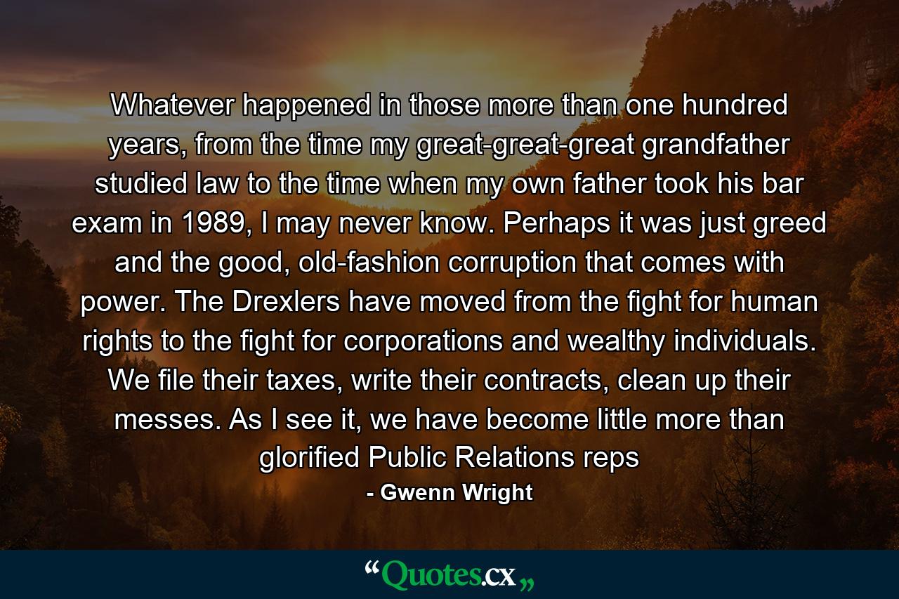 Whatever happened in those more than one hundred years, from the time my great-great-great grandfather studied law to the time when my own father took his bar exam in 1989, I may never know. Perhaps it was just greed and the good, old-fashion corruption that comes with power. The Drexlers have moved from the fight for human rights to the fight for corporations and wealthy individuals. We file their taxes, write their contracts, clean up their messes. As I see it, we have become little more than glorified Public Relations reps - Quote by Gwenn Wright