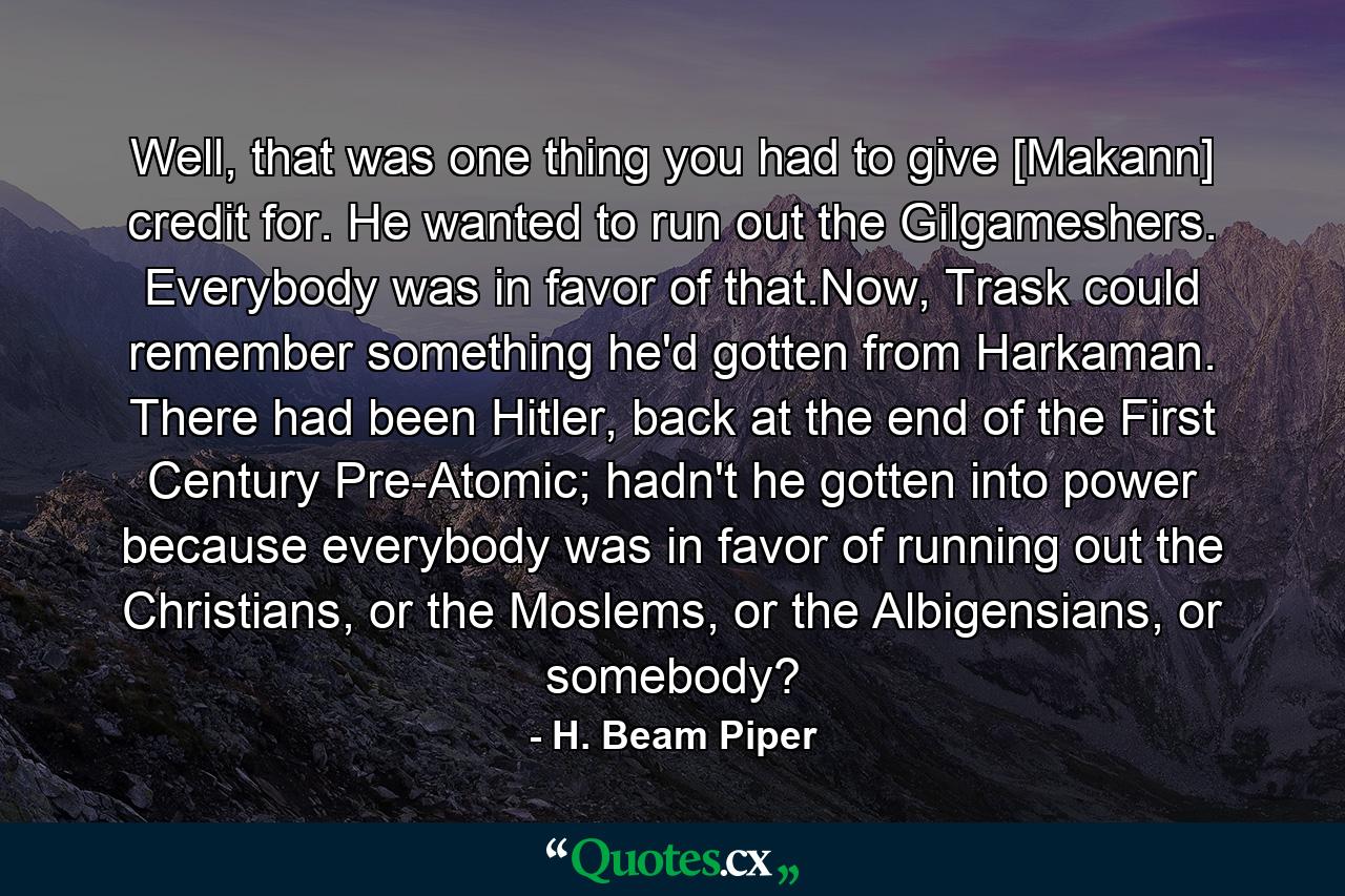 Well, that was one thing you had to give [Makann] credit for. He wanted to run out the Gilgameshers. Everybody was in favor of that.Now, Trask could remember something he'd gotten from Harkaman. There had been Hitler, back at the end of the First Century Pre-Atomic; hadn't he gotten into power because everybody was in favor of running out the Christians, or the Moslems, or the Albigensians, or somebody? - Quote by H. Beam Piper