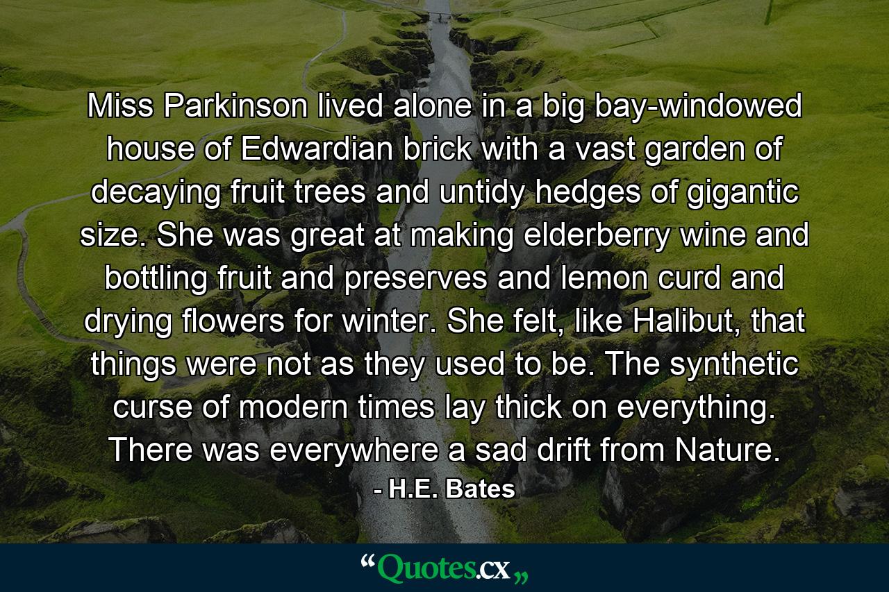 Miss Parkinson lived alone in a big bay-windowed house of Edwardian brick with a vast garden of decaying fruit trees and untidy hedges of gigantic size. She was great at making elderberry wine and bottling fruit and preserves and lemon curd and drying flowers for winter. She felt, like Halibut, that things were not as they used to be. The synthetic curse of modern times lay thick on everything. There was everywhere a sad drift from Nature. - Quote by H.E. Bates