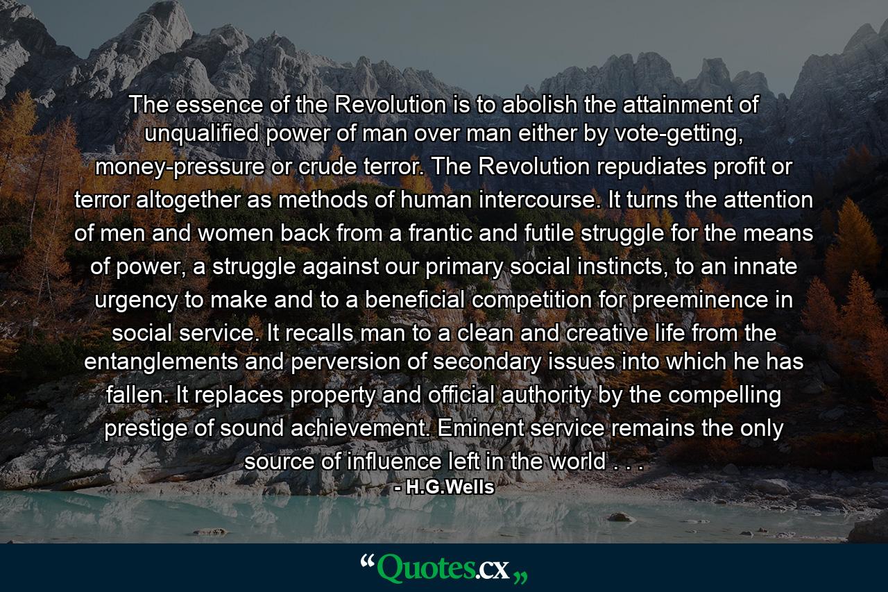 The essence of the Revolution is to abolish the attainment of unqualified power of man over man either by vote-getting, money-pressure or crude terror. The Revolution repudiates profit or terror altogether as methods of human intercourse. It turns the attention of men and women back from a frantic and futile struggle for the means of power, a struggle against our primary social instincts, to an innate urgency to make and to a beneficial competition for preeminence in social service. It recalls man to a clean and creative life from the entanglements and perversion of secondary issues into which he has fallen. It replaces property and official authority by the compelling prestige of sound achievement. Eminent service remains the only source of influence left in the world . . . - Quote by H.G.Wells