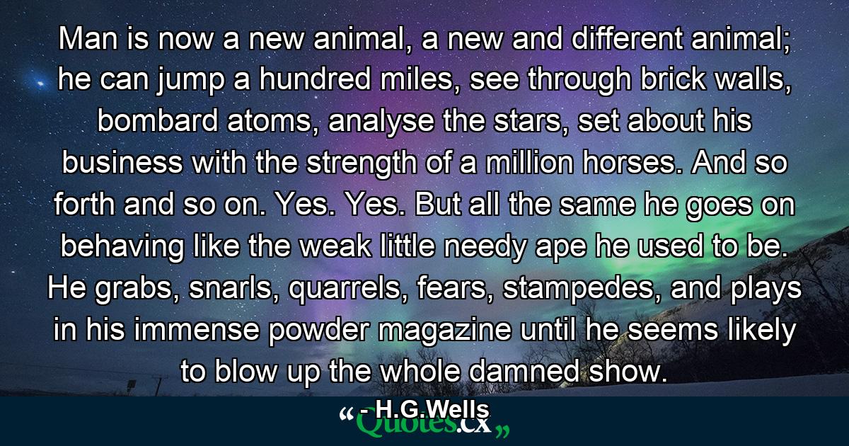 Man is now a new animal, a new and different animal; he can jump a hundred miles, see through brick walls, bombard atoms, analyse the stars, set about his business with the strength of a million horses. And so forth and so on. Yes. Yes. But all the same he goes on behaving like the weak little needy ape he used to be. He grabs, snarls, quarrels, fears, stampedes, and plays in his immense powder magazine until he seems likely to blow up the whole damned show. - Quote by H.G.Wells