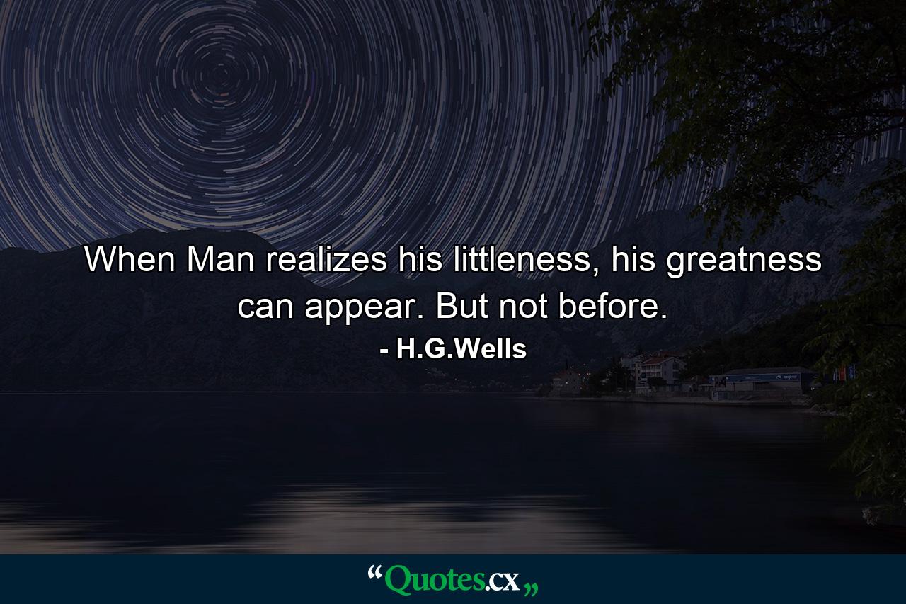 When Man realizes his littleness, his greatness can appear. But not before. - Quote by H.G.Wells