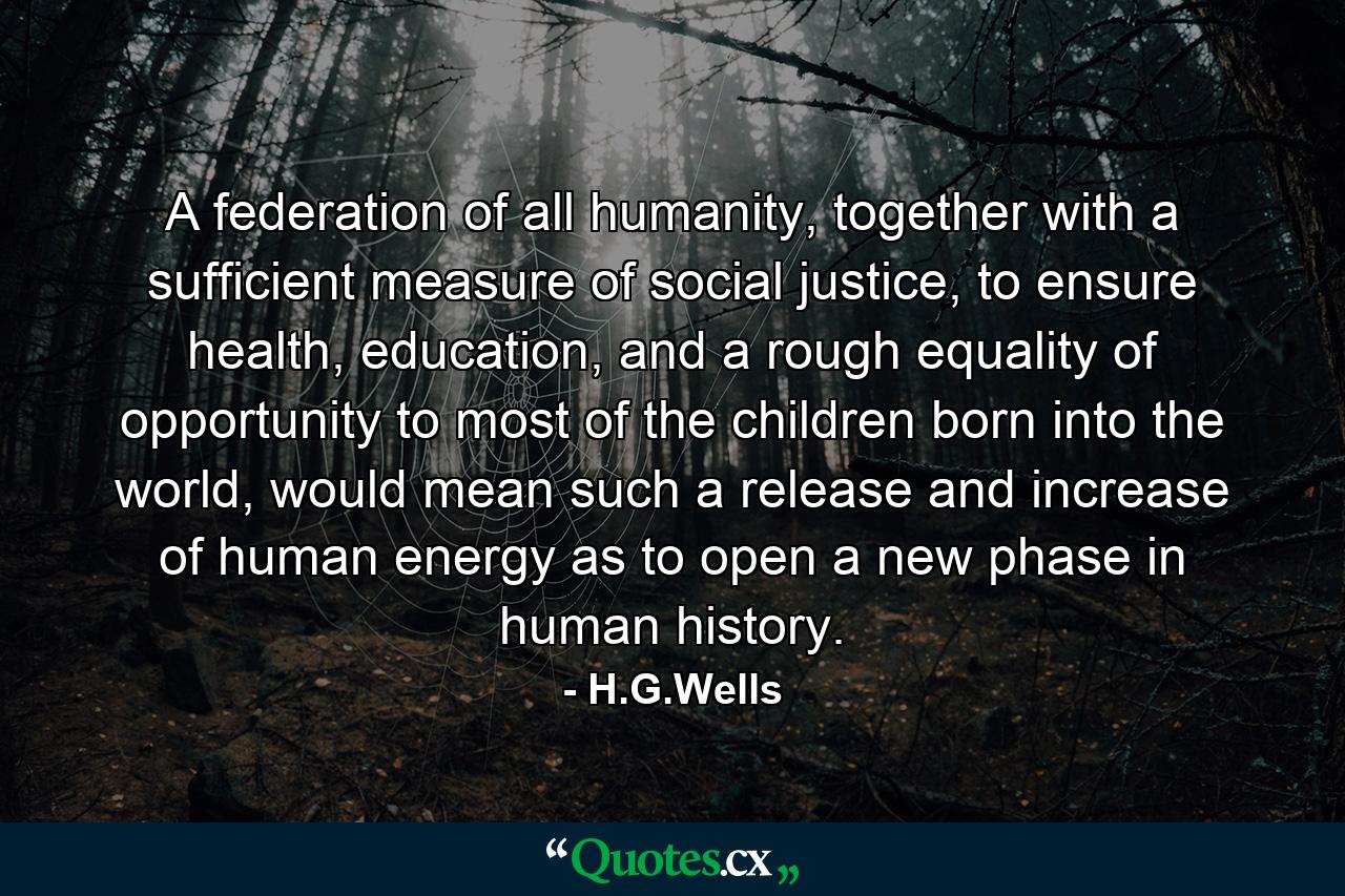 A federation of all humanity, together with a sufficient measure of social justice, to ensure health, education, and a rough equality of opportunity to most of the children born into the world, would mean such a release and increase of human energy as to open a new phase in human history. - Quote by H.G.Wells