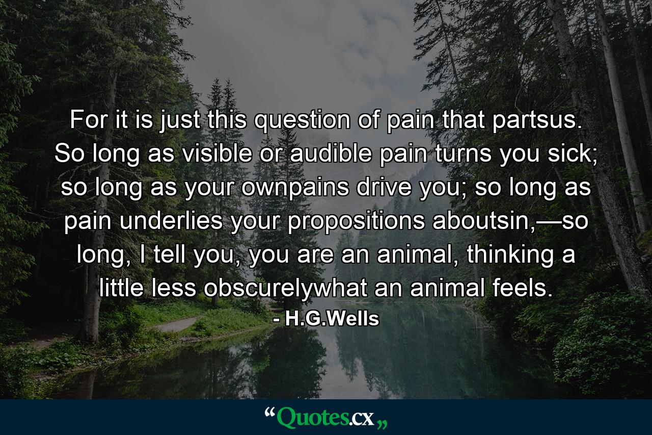 For it is just this question of pain that partsus. So long as visible or audible pain turns you sick; so long as your ownpains drive you; so long as pain underlies your propositions aboutsin,—so long, I tell you, you are an animal, thinking a little less obscurelywhat an animal feels. - Quote by H.G.Wells