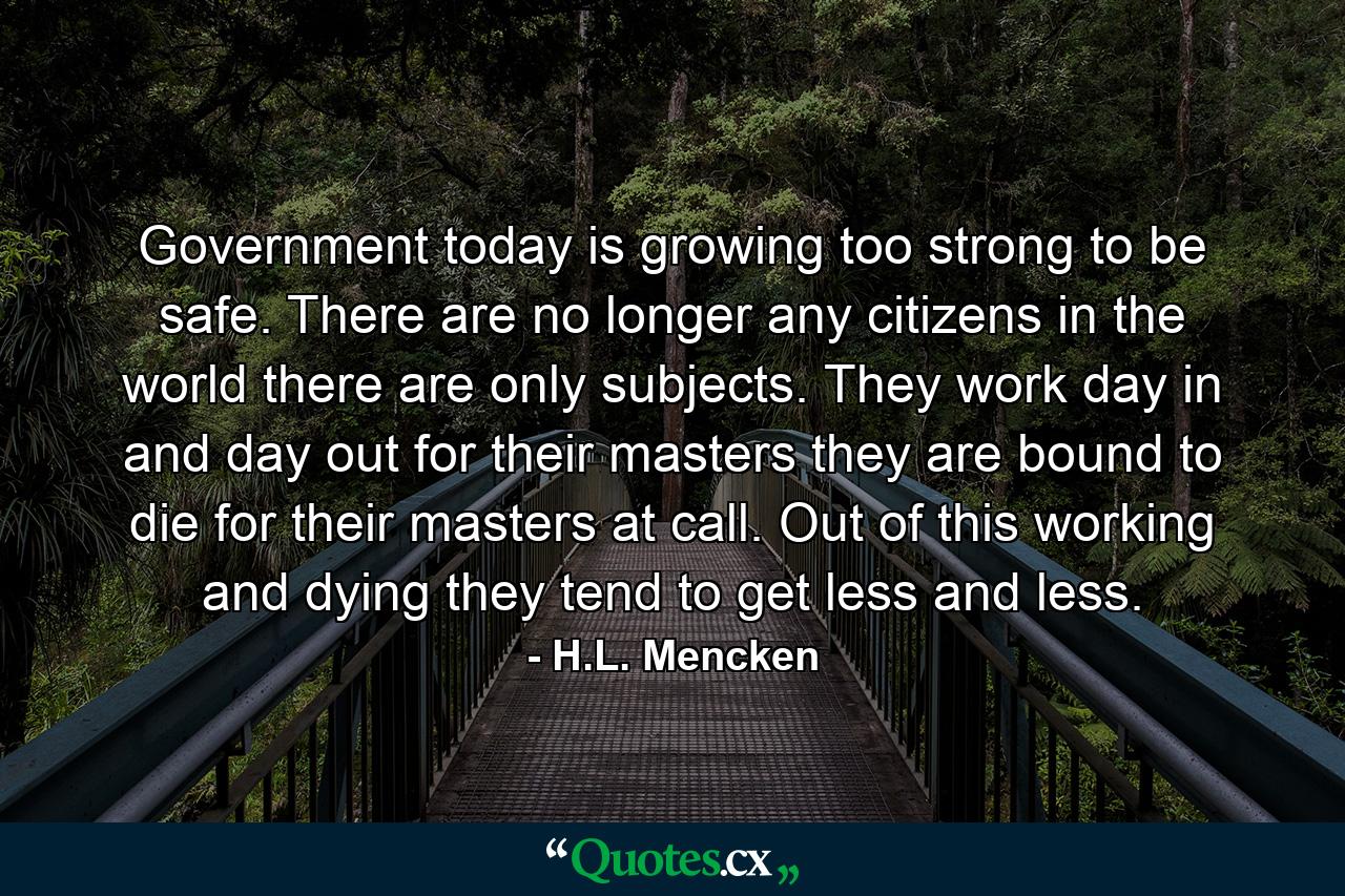 Government today is growing too strong to be safe. There are no longer any citizens in the world there are only subjects. They work day in and day out for their masters they are bound to die for their masters at call. Out of this working and dying they tend to get less and less. - Quote by H.L. Mencken