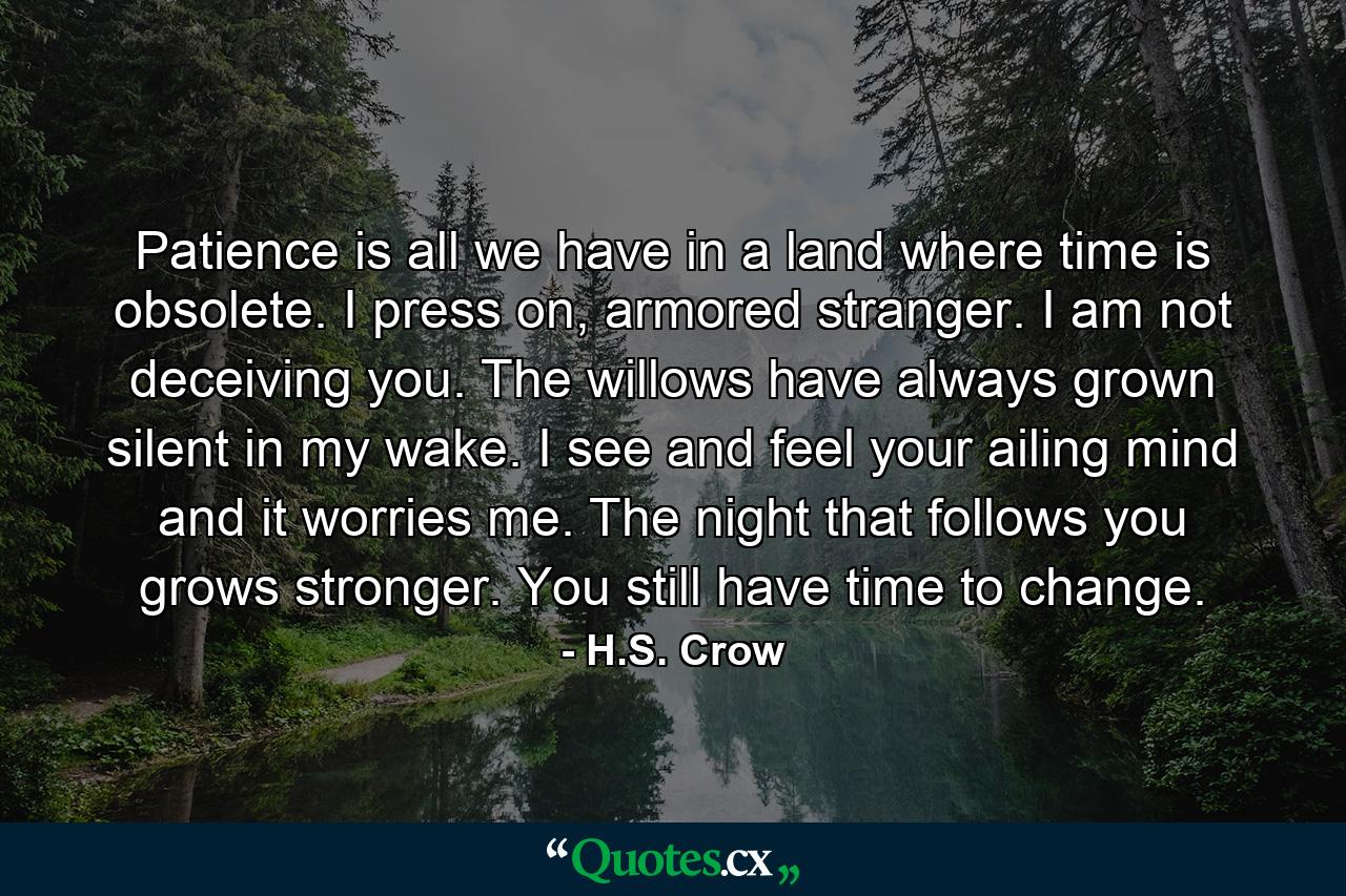 Patience is all we have in a land where time is obsolete. I press on, armored stranger. I am not deceiving you. The willows have always grown silent in my wake. I see and feel your ailing mind and it worries me. The night that follows you grows stronger. You still have time to change. - Quote by H.S. Crow