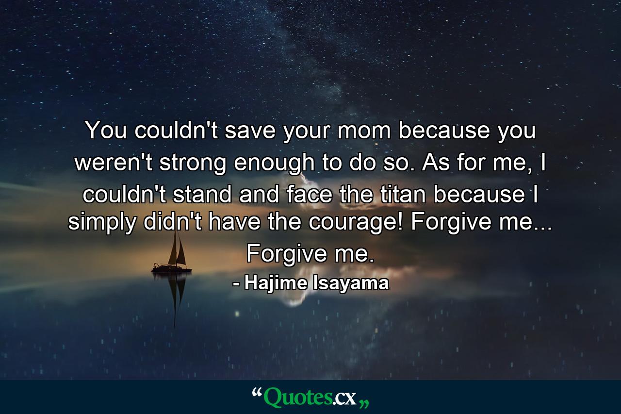 You couldn't save your mom because you weren't strong enough to do so. As for me, I couldn't stand and face the titan because I simply didn't have the courage! Forgive me... Forgive me. - Quote by Hajime Isayama