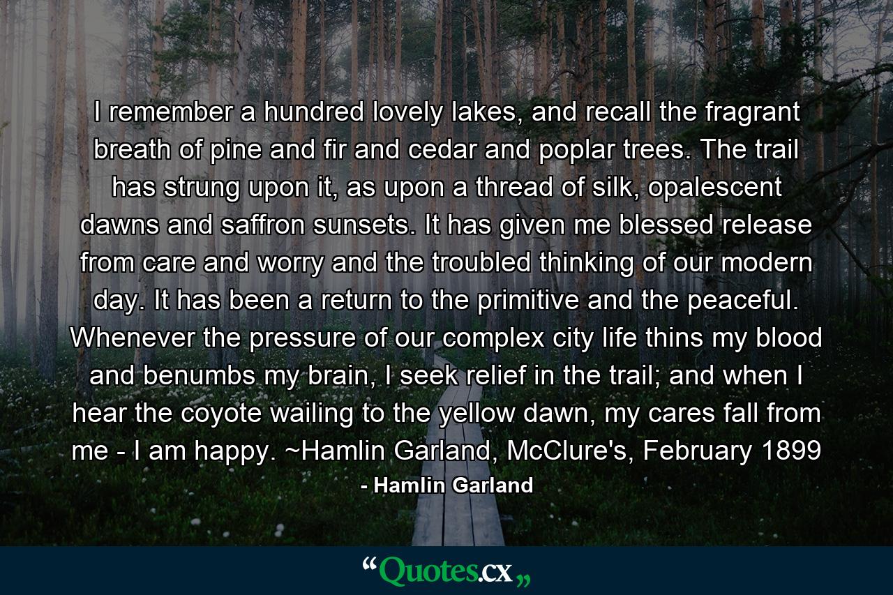 I remember a hundred lovely lakes, and recall the fragrant breath of pine and fir and cedar and poplar trees. The trail has strung upon it, as upon a thread of silk, opalescent dawns and saffron sunsets. It has given me blessed release from care and worry and the troubled thinking of our modern day. It has been a return to the primitive and the peaceful. Whenever the pressure of our complex city life thins my blood and benumbs my brain, I seek relief in the trail; and when I hear the coyote wailing to the yellow dawn, my cares fall from me - I am happy. ~Hamlin Garland, McClure's, February 1899 - Quote by Hamlin Garland