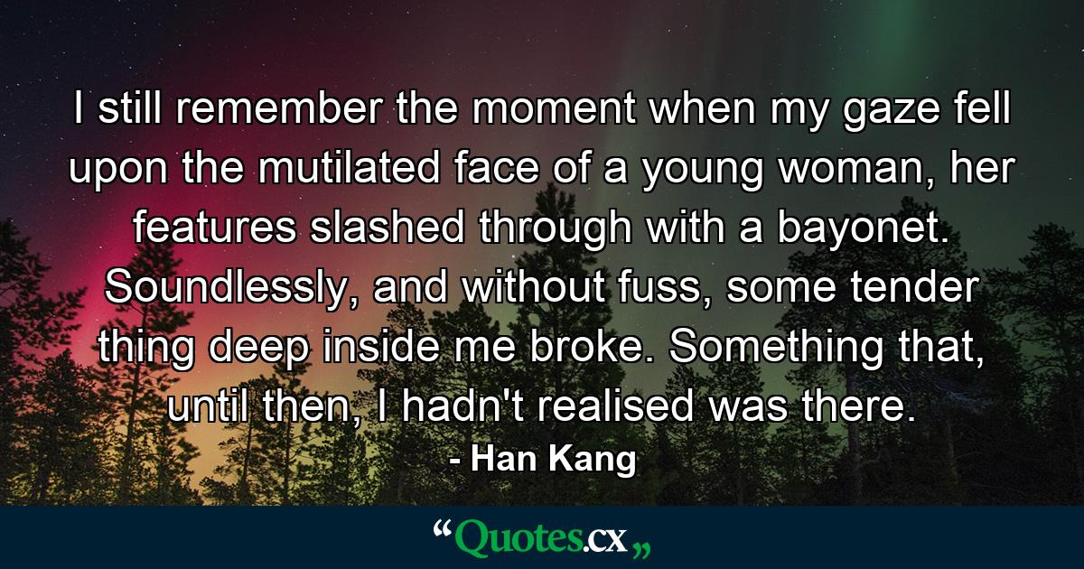 I still remember the moment when my gaze fell upon the mutilated face of a young woman, her features slashed through with a bayonet. Soundlessly, and without fuss, some tender thing deep inside me broke. Something that, until then, I hadn't realised was there. - Quote by Han Kang