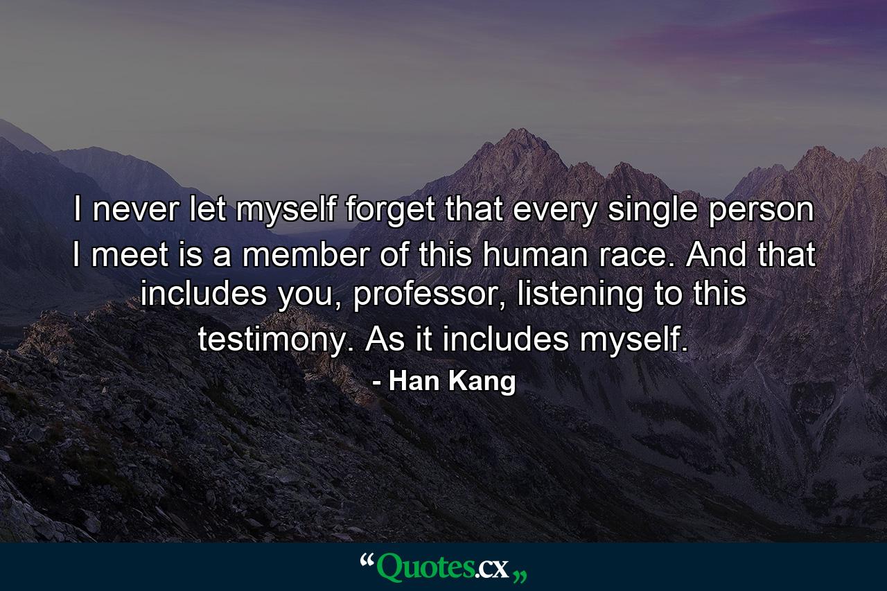 I never let myself forget that every single person I meet is a member of this human race. And that includes you, professor, listening to this testimony. As it includes myself. - Quote by Han Kang