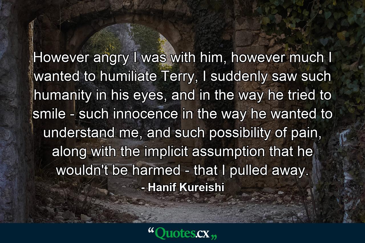 However angry I was with him, however much I wanted to humiliate Terry, I suddenly saw such humanity in his eyes, and in the way he tried to smile - such innocence in the way he wanted to understand me, and such possibility of pain, along with the implicit assumption that he wouldn't be harmed - that I pulled away. - Quote by Hanif Kureishi