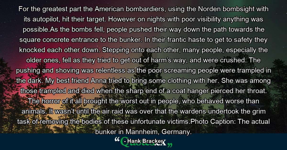 For the greatest part the American bombardiers, using the Norden bombsight with its autopilot, hit their target. However on nights with poor visibility anything was possible.As the bombs fell, people pushed their way down the path towards the square concrete entrance to the bunker. In their frantic haste to get to safety they knocked each other down. Stepping onto each other, many people, especially the older ones, fell as they tried to get out of harm’s way, and were crushed. The pushing and shoving was relentless as the poor screaming people were trampled in the dark. My best friend Anna tried to bring some clothing with her. She was among those trampled and died when the sharp end of a coat hanger pierced her throat. The horror of it all brought the worst out in people, who behaved worse than animals. It wasn’t until the air raid was over that the wardens undertook the grim task of removing the bodies of these unfortunate victims.Photo Caption: The actual bunker in Mannheim, Germany. - Quote by Hank Bracker