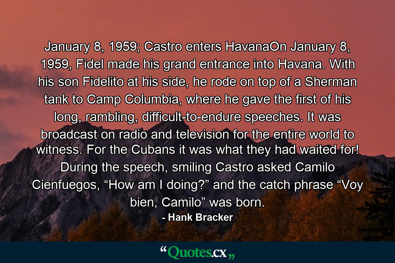 January 8, 1959; Castro enters HavanaOn January 8, 1959, Fidel made his grand entrance into Havana. With his son Fidelito at his side, he rode on top of a Sherman tank to Camp Columbia, where he gave the first of his long, rambling, difficult-to-endure speeches. It was broadcast on radio and television for the entire world to witness. For the Cubans it was what they had waited for! During the speech, smiling Castro asked Camilo Cienfuegos, “How am I doing?” and the catch phrase “Voy bien, Camilo” was born. - Quote by Hank Bracker