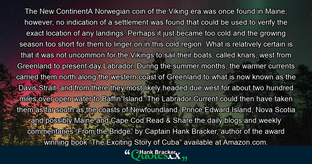 The New ContinentA Norwegian coin of the Viking era was once found in Maine; however, no indication of a settlement was found that could be used to verify the exact location of any landings. Perhaps it just became too cold and the growing season too short for them to linger on in this cold region. What is relatively certain is that it was not uncommon for the Vikings to sail their boats, called knars, west from Greenland to present-day Labrador. During the summer months, the warmer currents carried them north along the western coast of Greenland to what is now known as the Davis Strait, and from there they most likely headed due west for about two hundred miles over open water to Baffin Island. The Labrador Current could then have taken them as far south as the coasts of Newfoundland, Prince Edward Island, Nova Scotia and possibly Maine and Cape Cod.Read & Share the daily blogs and weekly commentaries “From the Bridge” by Captain Hank Bracker, author of the award winning book “The Exciting Story of Cuba” available at Amazon.com. - Quote by Hank Bracker