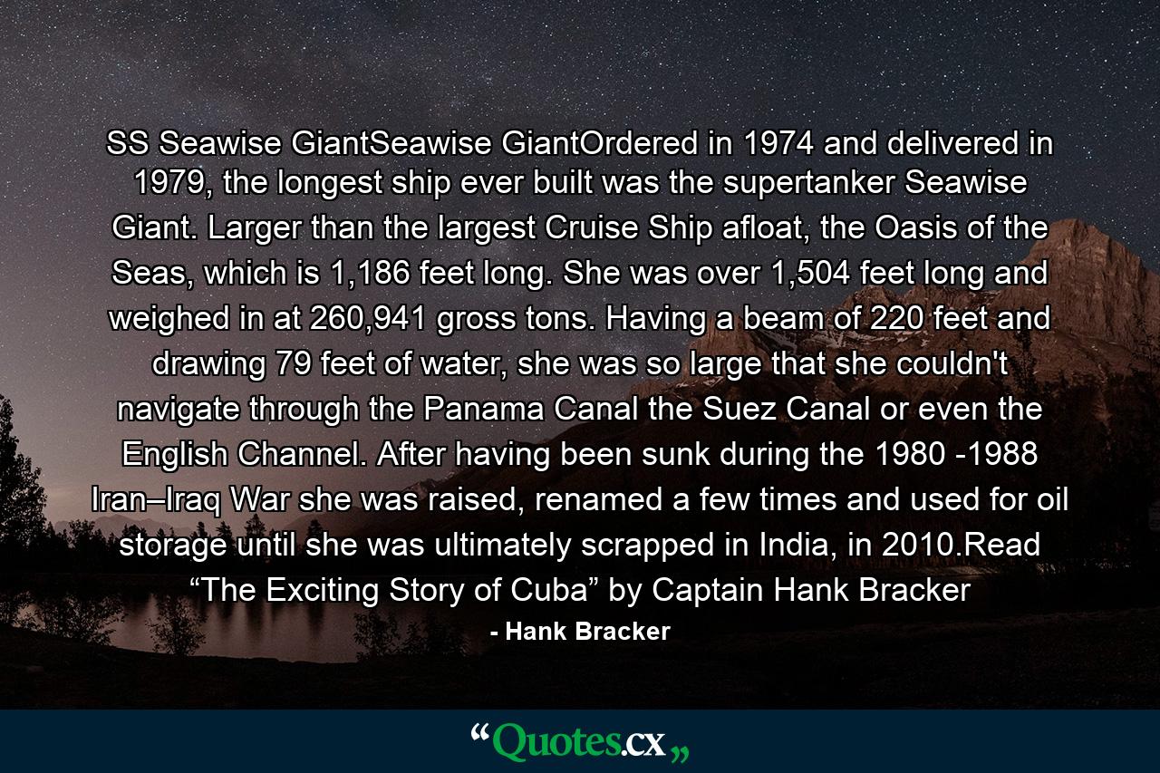 SS Seawise GiantSeawise GiantOrdered in 1974 and delivered in 1979, the longest ship ever built was the supertanker Seawise Giant. Larger than the largest Cruise Ship afloat, the Oasis of the Seas, which is 1,186 feet long. She was over 1,504 feet long and weighed in at 260,941 gross tons. Having a beam of 220 feet and drawing 79 feet of water, she was so large that she couldn't navigate through the Panama Canal the Suez Canal or even the English Channel. After having been sunk during the 1980 -1988 Iran–Iraq War she was raised, renamed a few times and used for oil storage until she was ultimately scrapped in India, in 2010.Read “The Exciting Story of Cuba” by Captain Hank Bracker - Quote by Hank Bracker