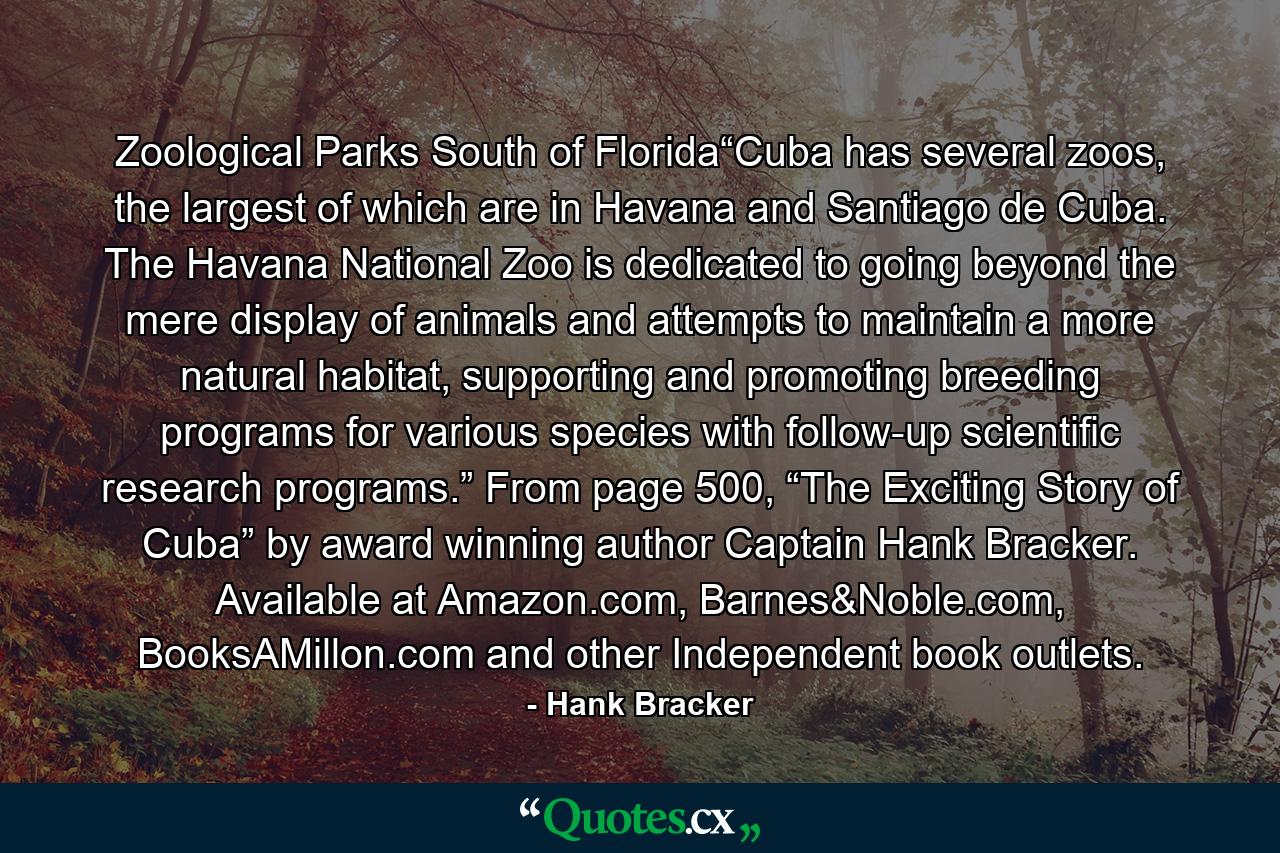 Zoological Parks South of Florida“Cuba has several zoos, the largest of which are in Havana and Santiago de Cuba. The Havana National Zoo is dedicated to going beyond the mere display of animals and attempts to maintain a more natural habitat, supporting and promoting breeding programs for various species with follow-up scientific research programs.” From page 500, “The Exciting Story of Cuba” by award winning author Captain Hank Bracker. Available at Amazon.com, Barnes&Noble.com, BooksAMillon.com and other Independent book outlets. - Quote by Hank Bracker