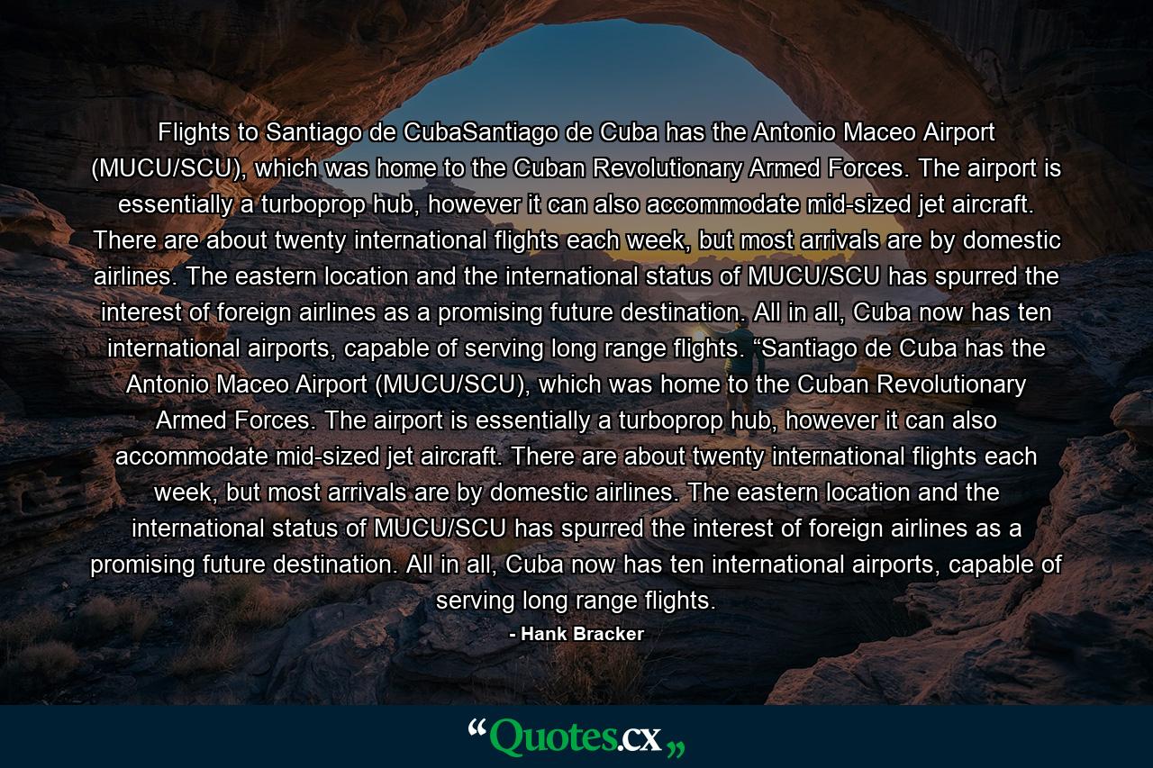 Flights to Santiago de CubaSantiago de Cuba has the Antonio Maceo Airport (MUCU/SCU), which was home to the Cuban Revolutionary Armed Forces. The airport is essentially a turboprop hub, however it can also accommodate mid-sized jet aircraft. There are about twenty international flights each week, but most arrivals are by domestic airlines. The eastern location and the international status of MUCU/SCU has spurred the interest of foreign airlines as a promising future destination. All in all, Cuba now has ten international airports, capable of serving long range flights. “Santiago de Cuba has the Antonio Maceo Airport (MUCU/SCU), which was home to the Cuban Revolutionary Armed Forces. The airport is essentially a turboprop hub, however it can also accommodate mid-sized jet aircraft. There are about twenty international flights each week, but most arrivals are by domestic airlines. The eastern location and the international status of MUCU/SCU has spurred the interest of foreign airlines as a promising future destination. All in all, Cuba now has ten international airports, capable of serving long range flights. - Quote by Hank Bracker