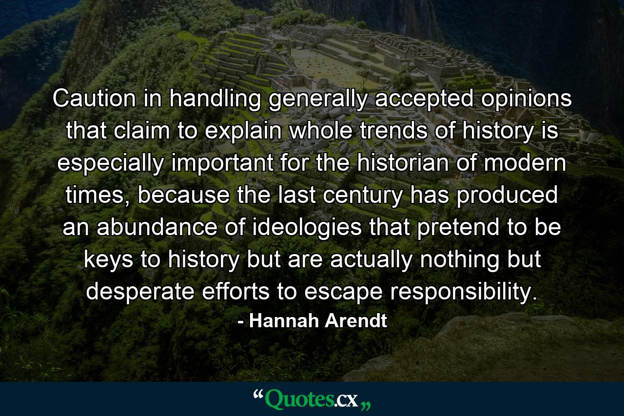 Caution in handling generally accepted opinions that claim to explain whole trends of history is especially important for the historian of modern times, because the last century has produced an abundance of ideologies that pretend to be keys to history but are actually nothing but desperate efforts to escape responsibility. - Quote by Hannah Arendt