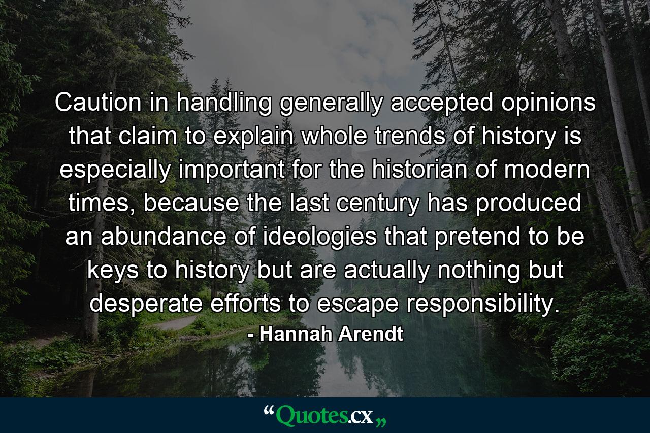 Caution in handling generally accepted opinions that claim to explain whole trends of history is especially important for the historian of modern times, because the last century has produced an abundance of ideologies that pretend to be keys to history but are actually nothing but desperate efforts to escape responsibility. - Quote by Hannah Arendt