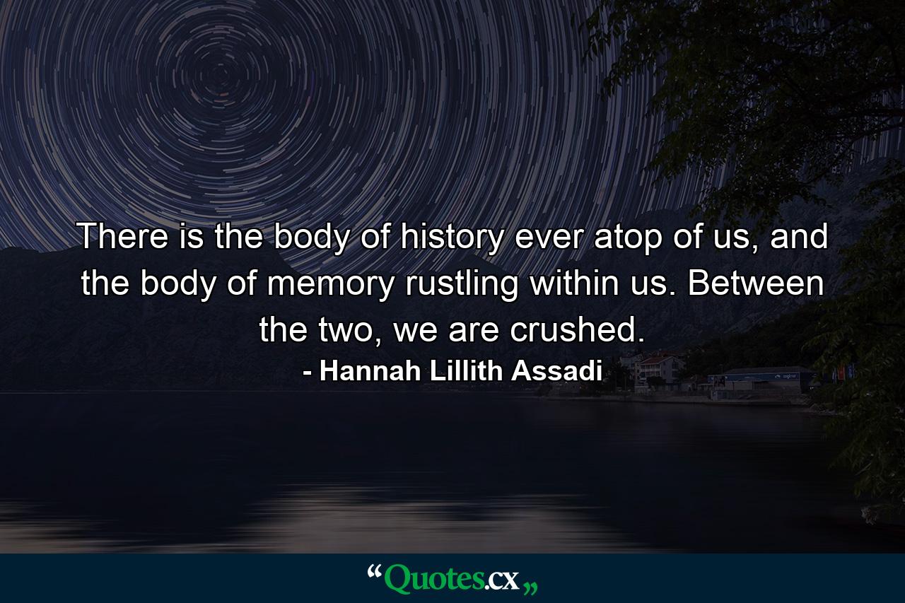 There is the body of history ever atop of us, and the body of memory rustling within us. Between the two, we are crushed. - Quote by Hannah Lillith Assadi