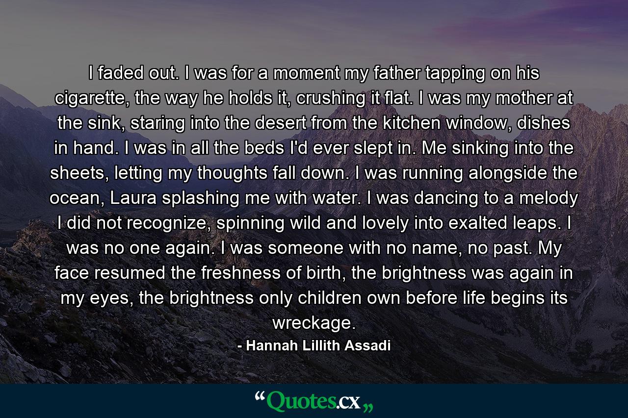 I faded out. I was for a moment my father tapping on his cigarette, the way he holds it, crushing it flat. I was my mother at the sink, staring into the desert from the kitchen window, dishes in hand. I was in all the beds I'd ever slept in. Me sinking into the sheets, letting my thoughts fall down. I was running alongside the ocean, Laura splashing me with water. I was dancing to a melody I did not recognize, spinning wild and lovely into exalted leaps. I was no one again. I was someone with no name, no past. My face resumed the freshness of birth, the brightness was again in my eyes, the brightness only children own before life begins its wreckage. - Quote by Hannah Lillith Assadi