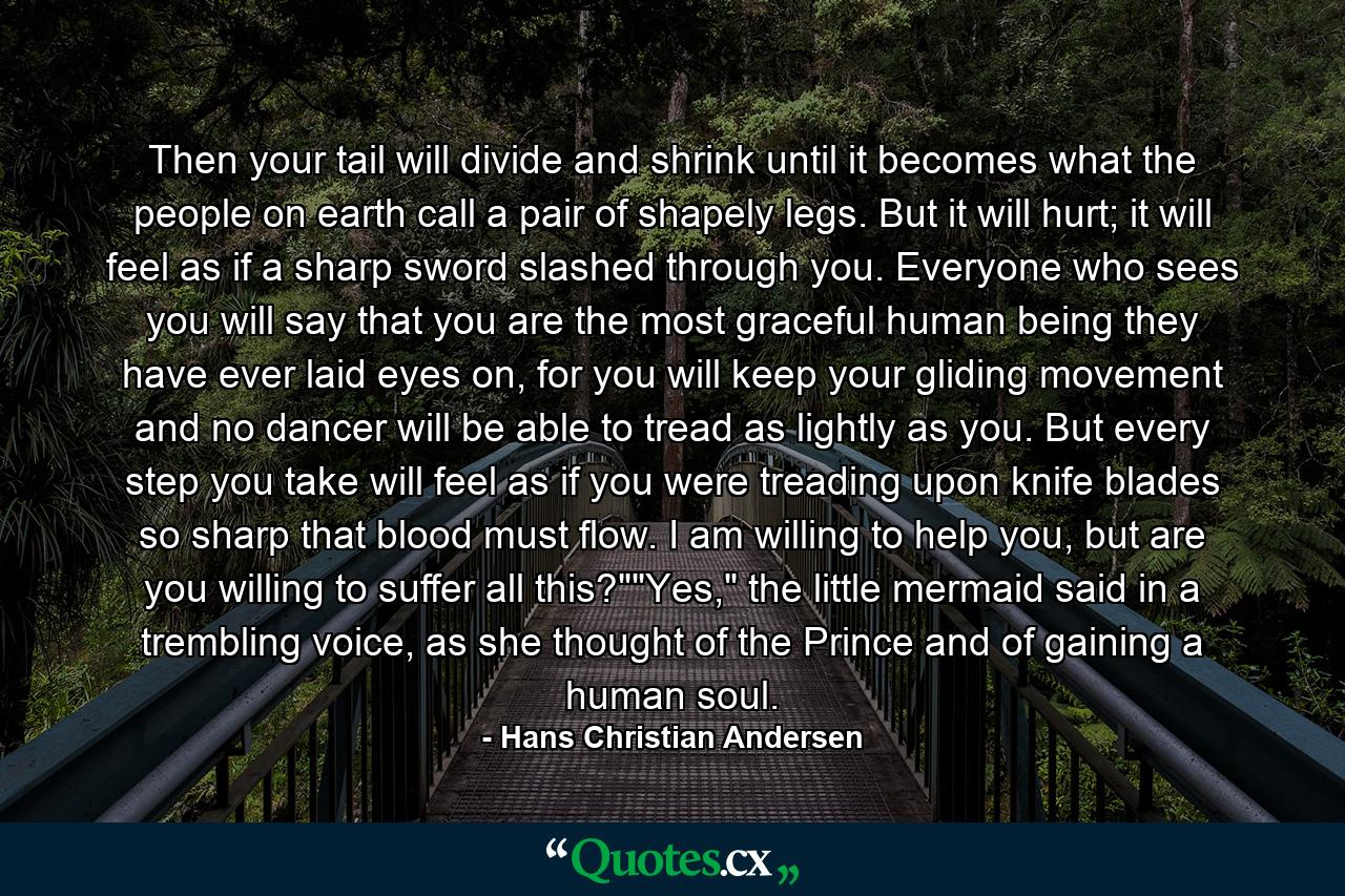 Then your tail will divide and shrink until it becomes what the people on earth call a pair of shapely legs. But it will hurt; it will feel as if a sharp sword slashed through you. Everyone who sees you will say that you are the most graceful human being they have ever laid eyes on, for you will keep your gliding movement and no dancer will be able to tread as lightly as you. But every step you take will feel as if you were treading upon knife blades so sharp that blood must flow. I am willing to help you, but are you willing to suffer all this?